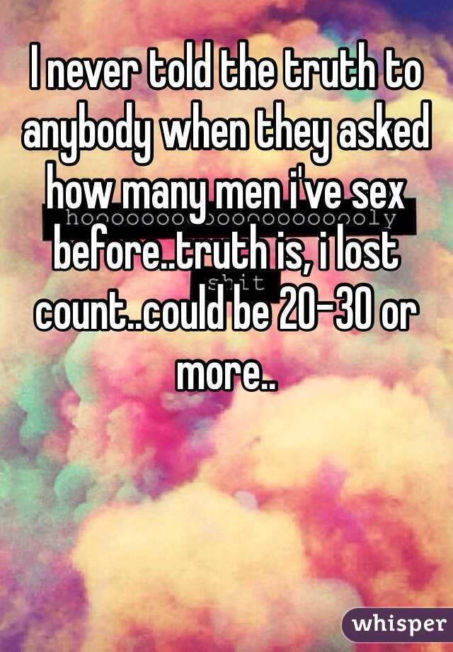 I never told the truth to anybody when they asked how many men i've sex before..truth is, i lost count..could be 20-30 or more..