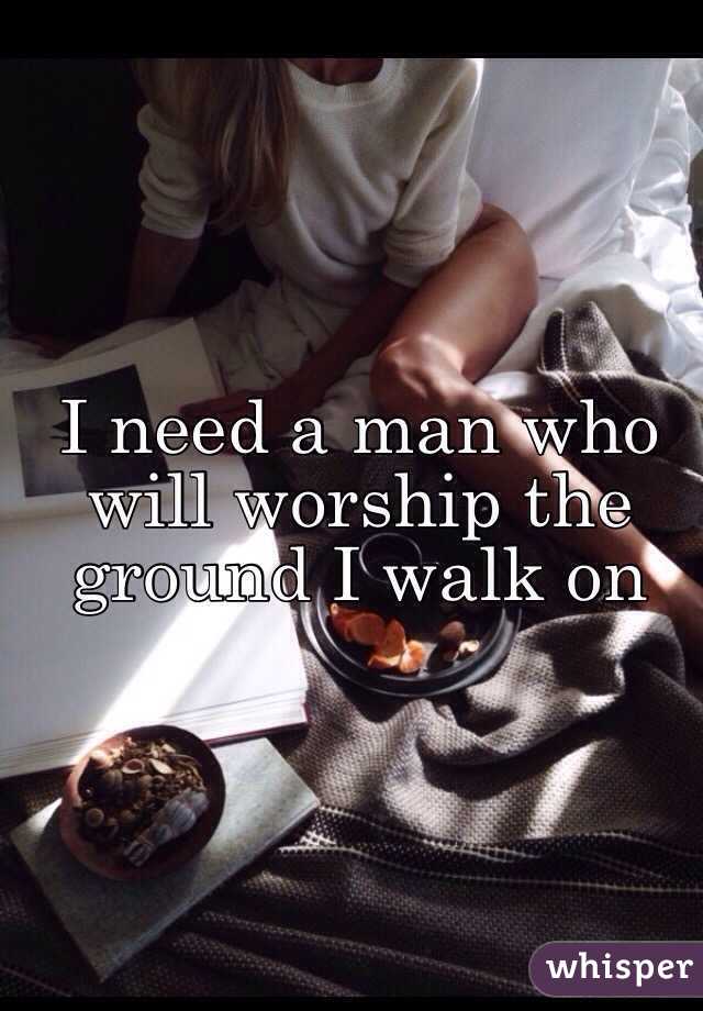 I need a man who will worship the ground I walk on 
