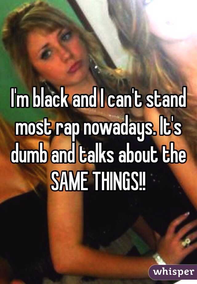 I'm black and I can't stand most rap nowadays. It's dumb and talks about the SAME THINGS!!