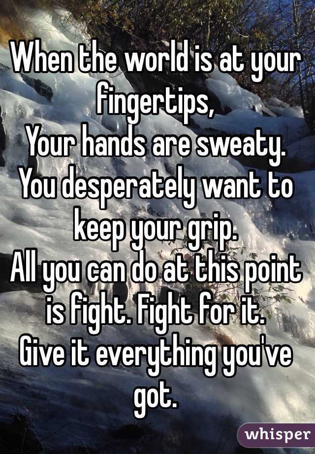 When the world is at your fingertips, 
Your hands are sweaty. 
You desperately want to keep your grip. 
All you can do at this point is fight. Fight for it. 
Give it everything you've got. 