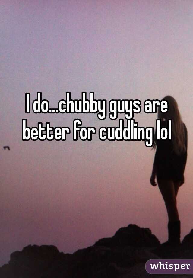 I do...chubby guys are better for cuddling lol