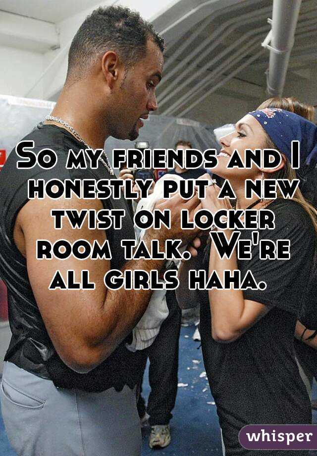 So my friends and I honestly put a new twist on locker room talk.  We're all girls haha. 