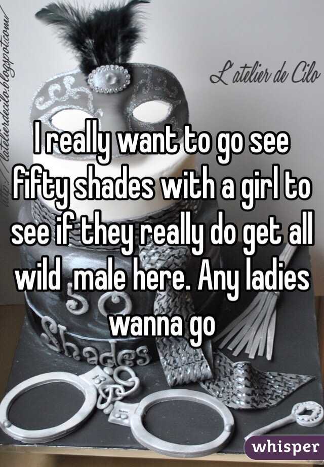 I really want to go see fifty shades with a girl to see if they really do get all wild  male here. Any ladies wanna go 