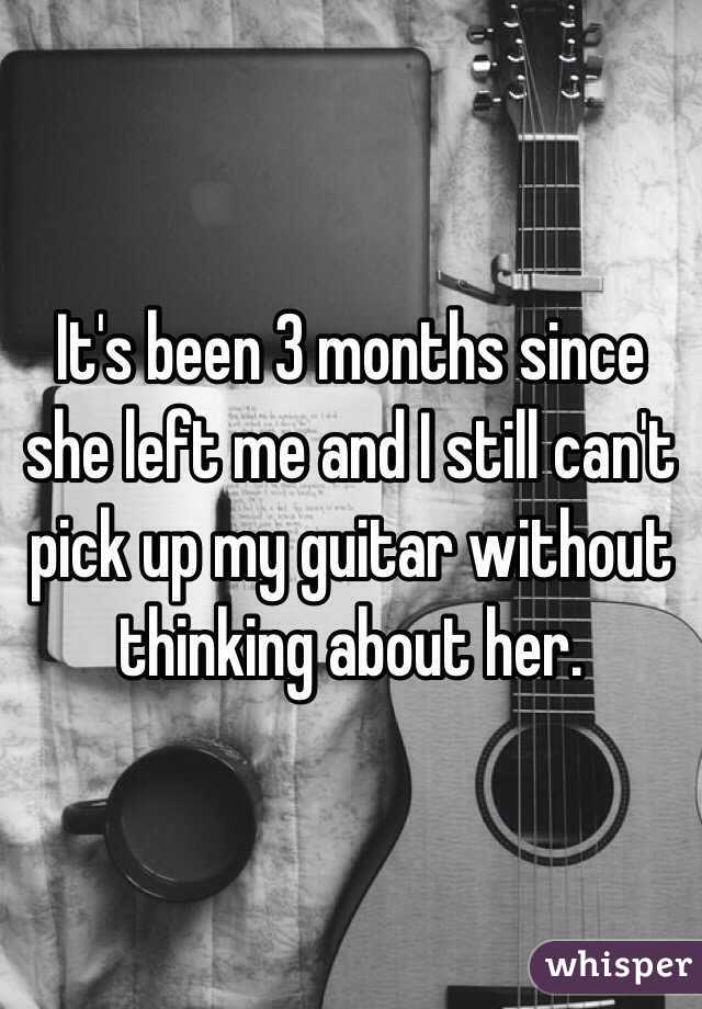 It's been 3 months since she left me and I still can't pick up my guitar without thinking about her. 