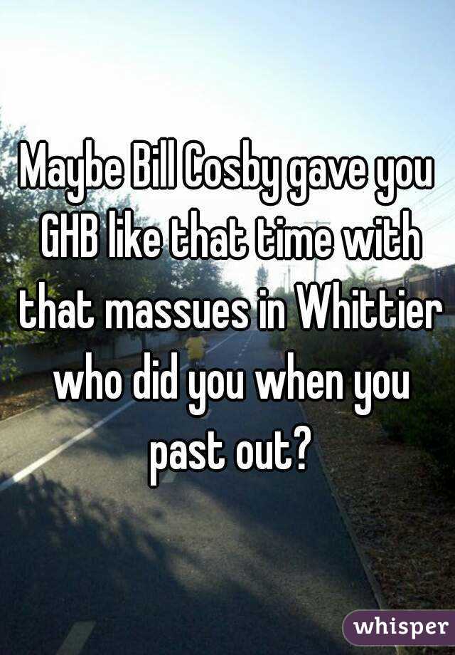 Maybe Bill Cosby gave you GHB like that time with that massues in Whittier who did you when you past out?