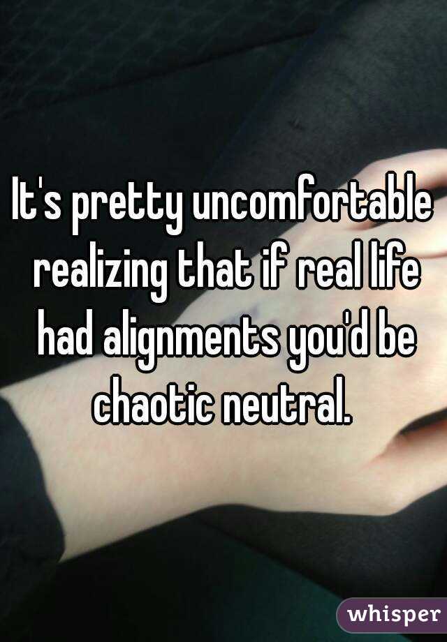 It's pretty uncomfortable realizing that if real life had alignments you'd be chaotic neutral. 