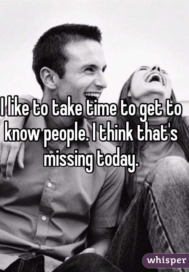 I like to take time to get to know people. I think that's missing today.