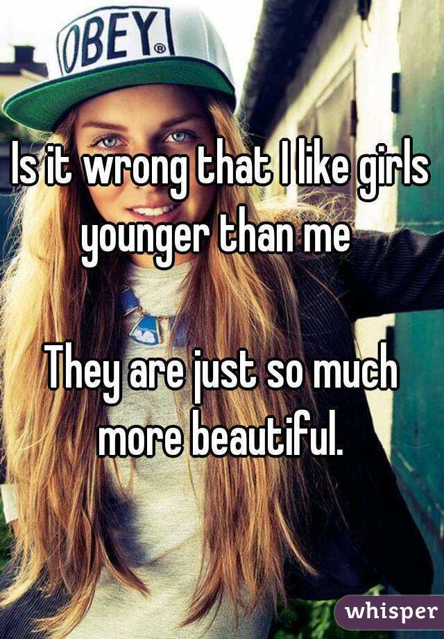 Is it wrong that I like girls younger than me  

They are just so much more beautiful. 