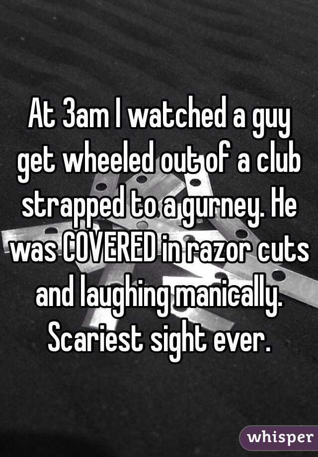 At 3am I watched a guy get wheeled out of a club strapped to a gurney. He was COVERED in razor cuts and laughing manically. Scariest sight ever. 
