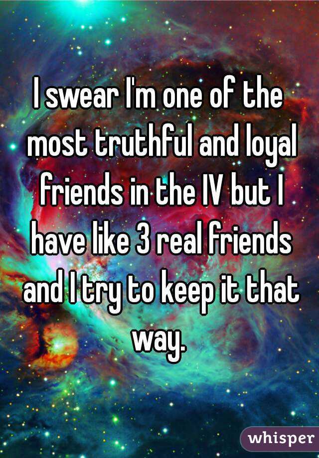 I swear I'm one of the most truthful and loyal friends in the IV but I have like 3 real friends and I try to keep it that way. 