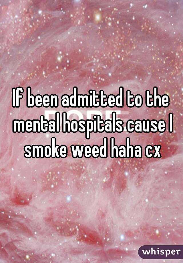 If been admitted to the mental hospitals cause I smoke weed haha cx