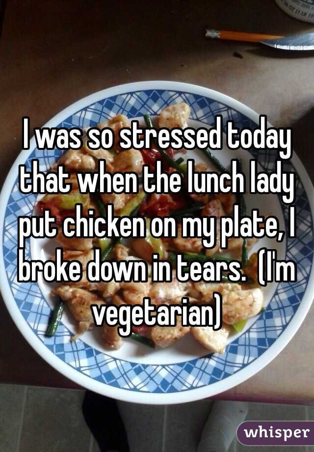 I was so stressed today that when the lunch lady put chicken on my plate, I broke down in tears.  (I'm vegetarian)