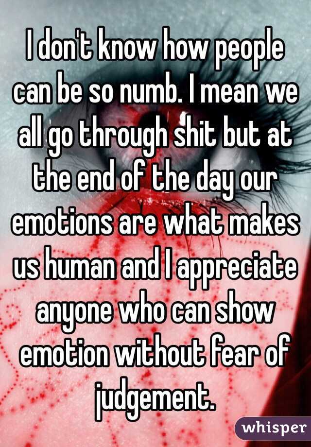 I don't know how people can be so numb. I mean we all go through shit but at the end of the day our emotions are what makes us human and I appreciate anyone who can show emotion without fear of judgement.