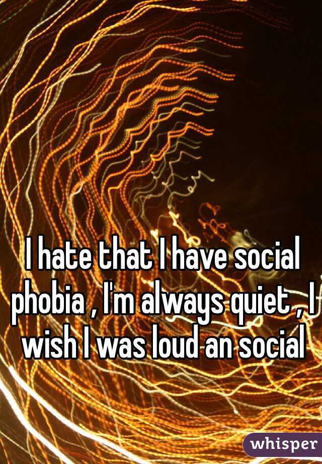 I hate that I have social phobia , I'm always quiet , I wish I was loud an social 