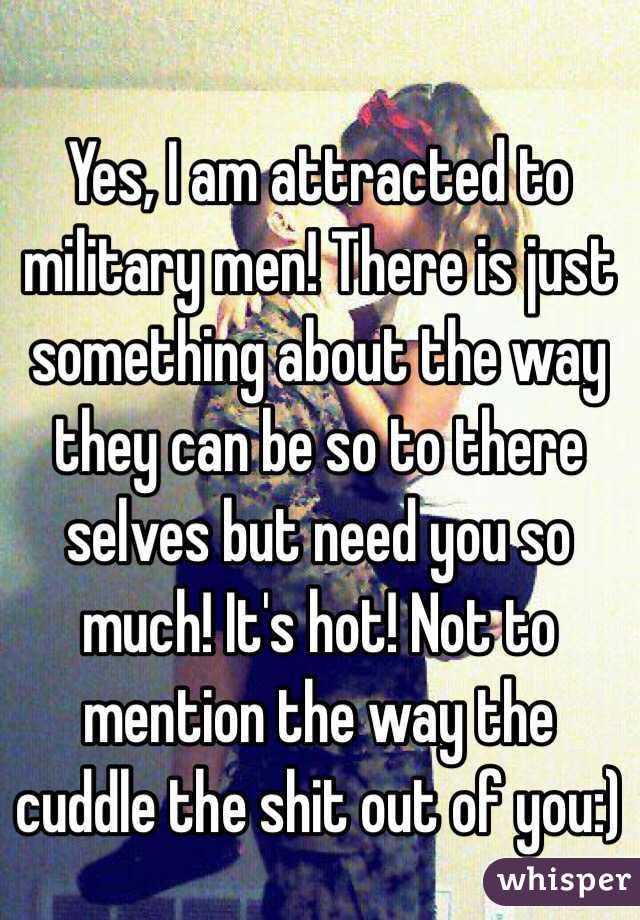 Yes, I am attracted to military men! There is just something about the way they can be so to there selves but need you so much! It's hot! Not to mention the way the cuddle the shit out of you:)