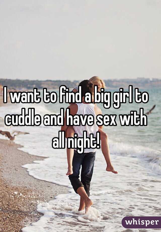 I want to find a big girl to cuddle and have sex with all night!