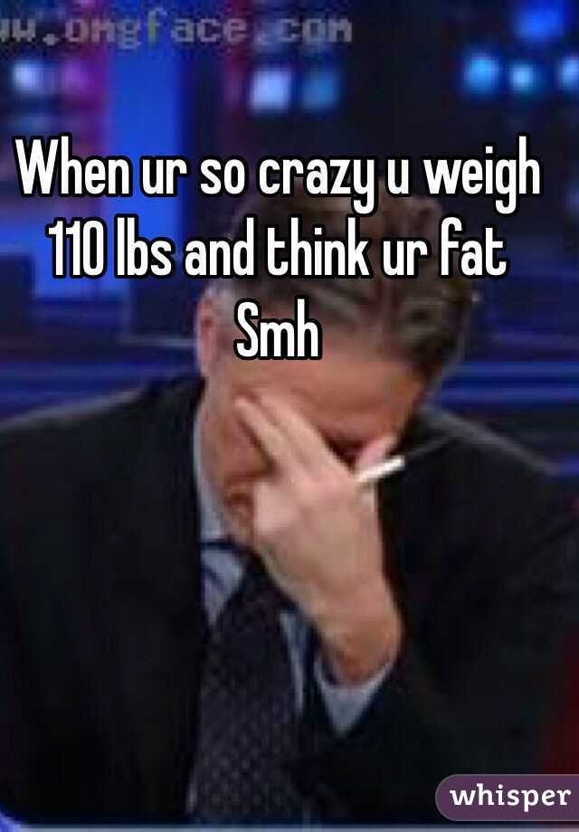 When ur so crazy u weigh 110 lbs and think ur fat 
Smh 