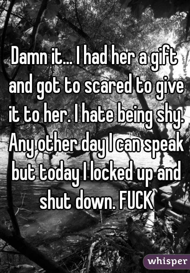 Damn it... I had her a gift and got to scared to give it to her. I hate being shy. Any other day I can speak but today I locked up and shut down. FUCK