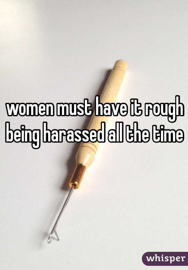 women must have it rough 
being harassed all the time 