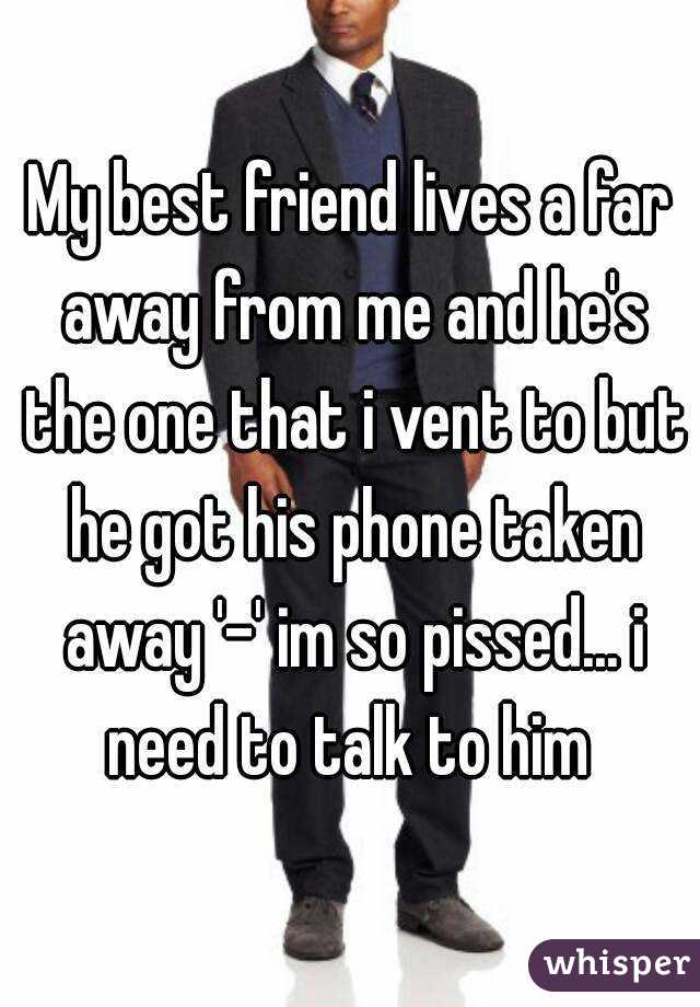 My best friend lives a far away from me and he's the one that i vent to but he got his phone taken away '-' im so pissed... i need to talk to him 