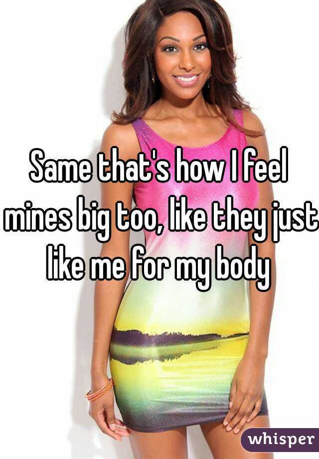 Same that's how I feel mines big too, like they just like me for my body 