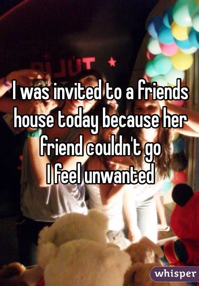 I was invited to a friends house today because her friend couldn't go 
I feel unwanted