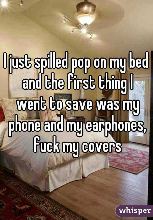I just spilled pop on my bed and the first thing I went to save was my phone and my earphones, fuck my covers