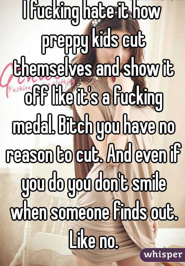 I fucking hate it how preppy kids cut themselves and show it off like it's a fucking medal. Bitch you have no reason to cut. And even if you do you don't smile when someone finds out. Like no.
