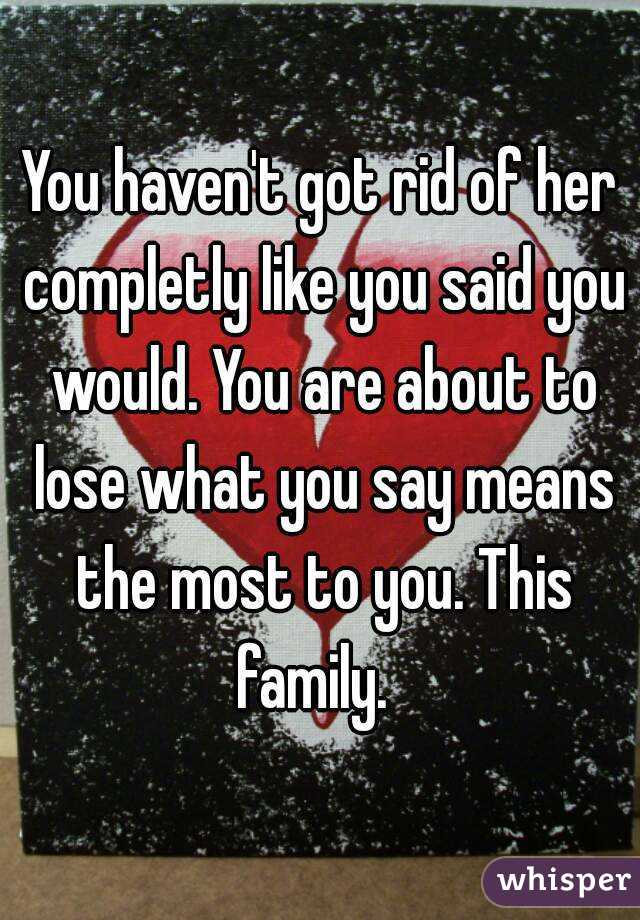 You haven't got rid of her completly like you said you would. You are about to lose what you say means the most to you. This family.  