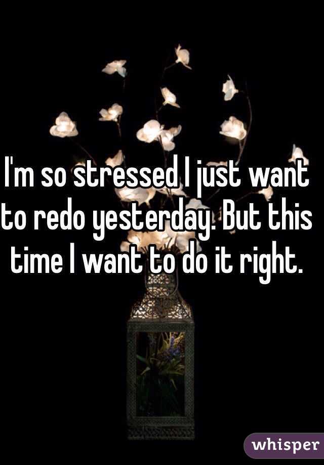 I'm so stressed I just want to redo yesterday. But this time I want to do it right.