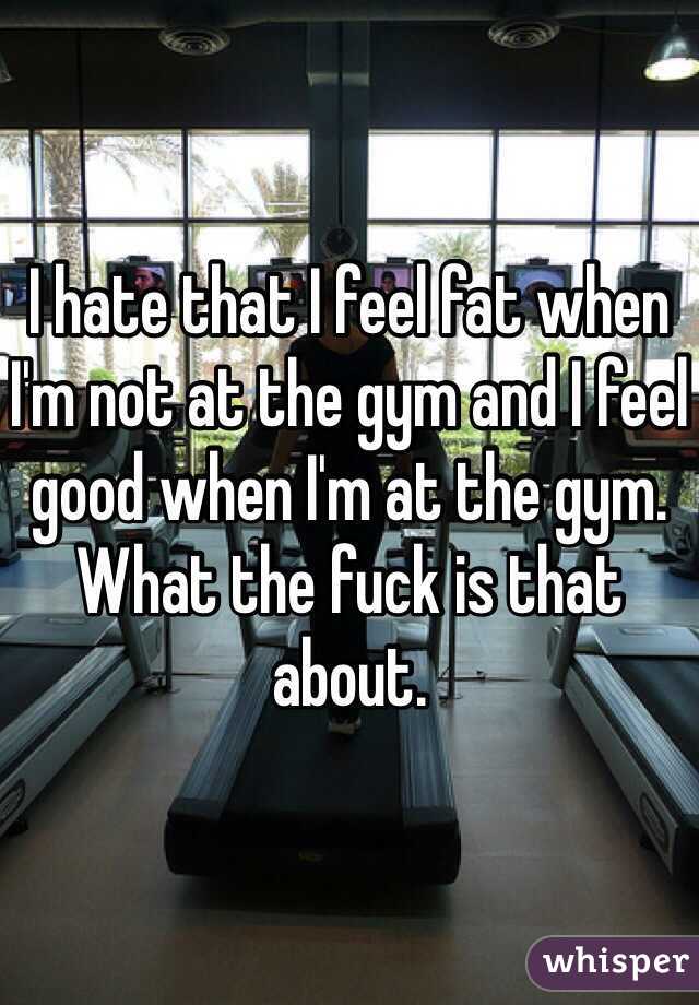 I hate that I feel fat when I'm not at the gym and I feel good when I'm at the gym. What the fuck is that about.
