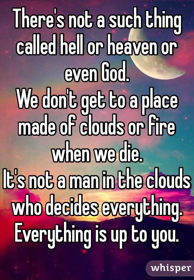 There's not a such thing called hell or heaven or even God.
We don't get to a place made of clouds or fire when we die.
It's not a man in the clouds who decides everything.
Everything is up to you.
