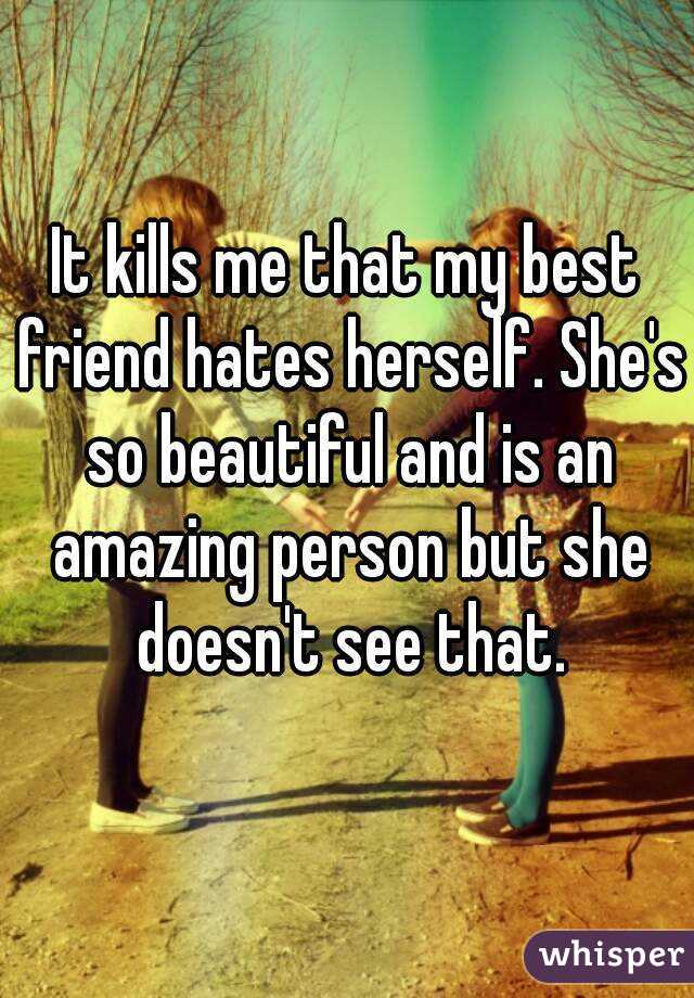 It kills me that my best friend hates herself. She's so beautiful and is an amazing person but she doesn't see that.