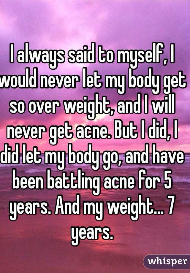 I always said to myself, I would never let my body get so over weight, and I will never get acne. But I did, I did let my body go, and have been battling acne for 5 years. And my weight... 7 years.  