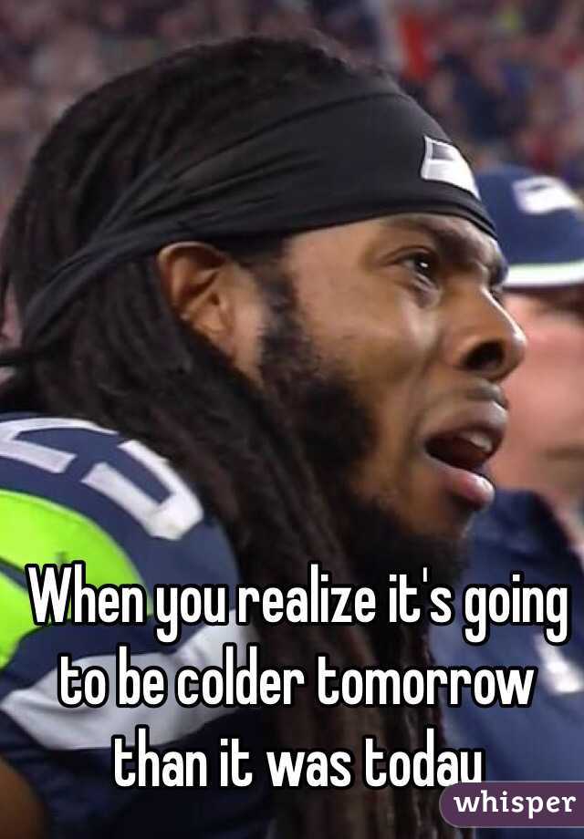 When you realize it's going to be colder tomorrow than it was today 