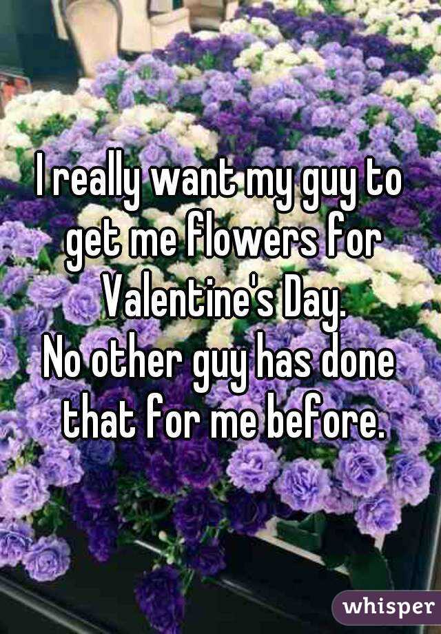 I really want my guy to get me flowers for Valentine's Day.
No other guy has done that for me before.