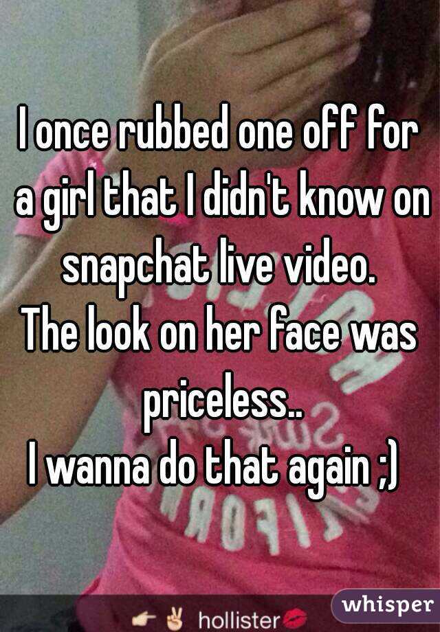 I once rubbed one off for a girl that I didn't know on snapchat live video. 
The look on her face was priceless..
I wanna do that again ;) 