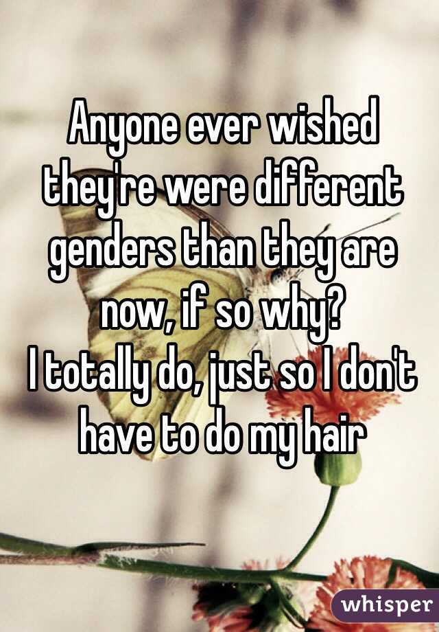 Anyone ever wished they're were different genders than they are now, if so why?
I totally do, just so I don't have to do my hair