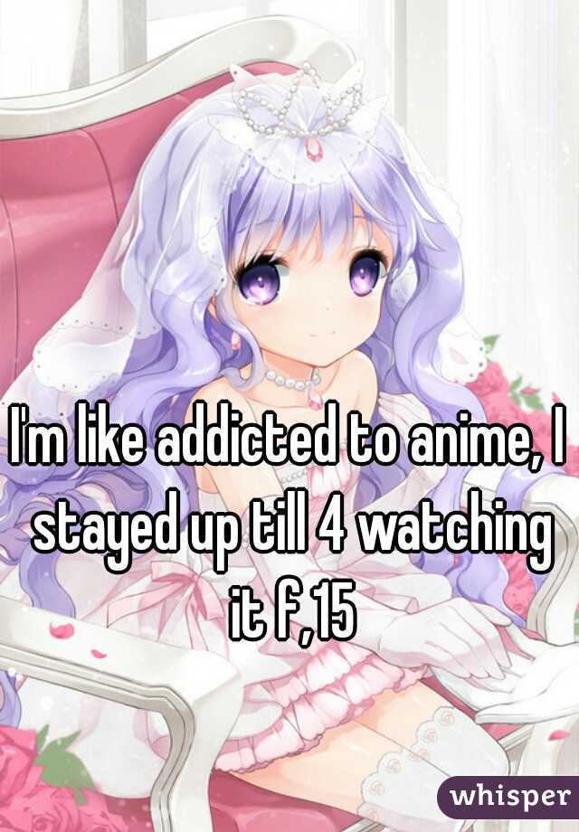 I'm like addicted to anime, I stayed up till 4 watching it f,15