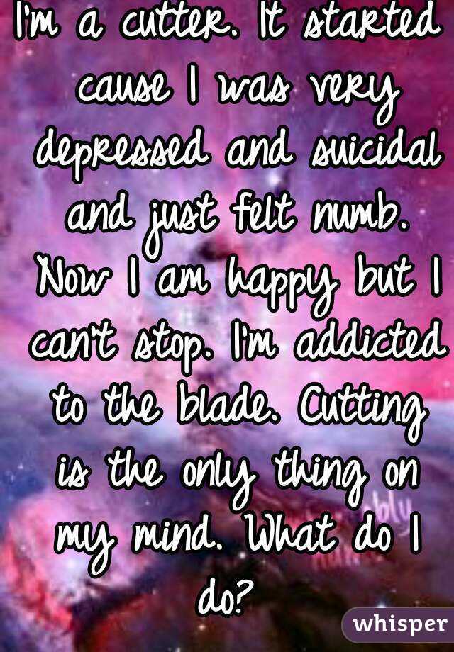 I'm a cutter. It started cause I was very depressed and suicidal and just felt numb. Now I am happy but I can't stop. I'm addicted to the blade. Cutting is the only thing on my mind. What do I do? 