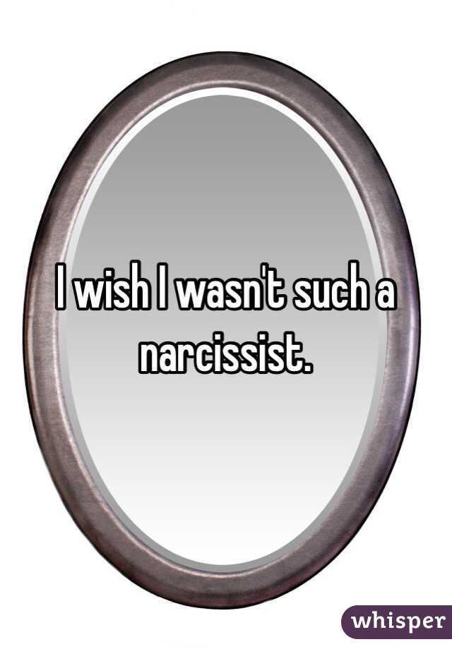 I wish I wasn't such a narcissist.