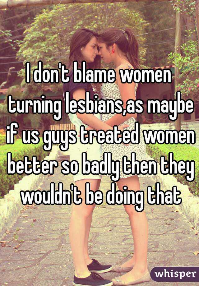 I don't blame women turning lesbians,as maybe if us guys treated women better so badly then they wouldn't be doing that
