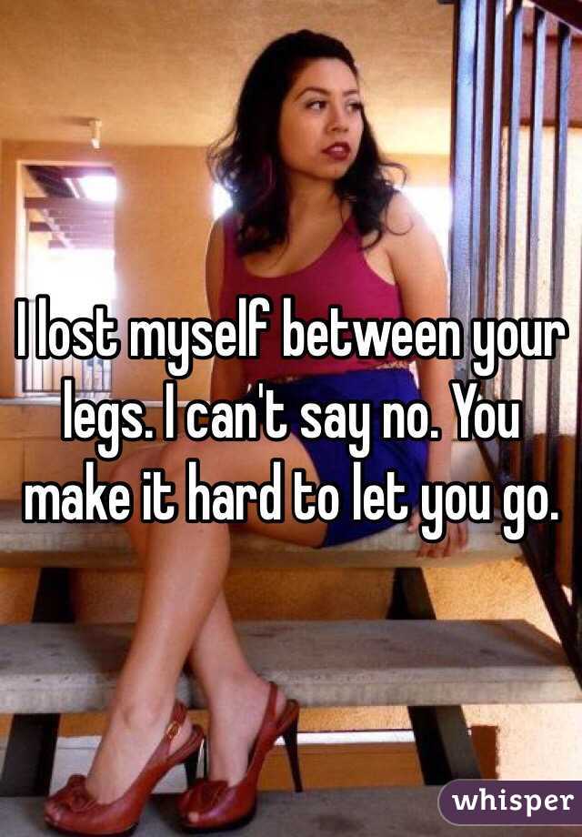 I lost myself between your legs. I can't say no. You make it hard to let you go.