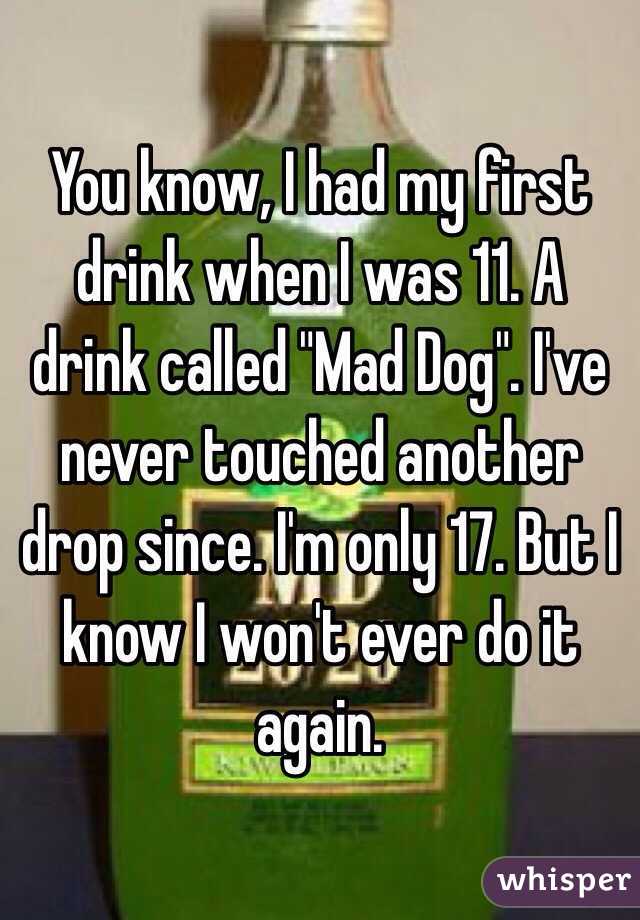 You know, I had my first drink when I was 11. A drink called "Mad Dog". I've never touched another drop since. I'm only 17. But I know I won't ever do it again. 