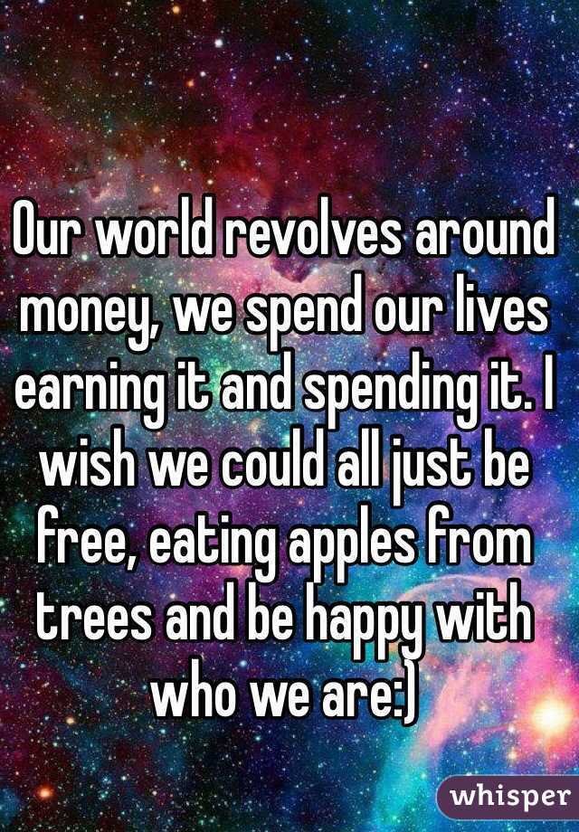Our world revolves around money, we spend our lives earning it and spending it. I wish we could all just be free, eating apples from trees and be happy with who we are:) 