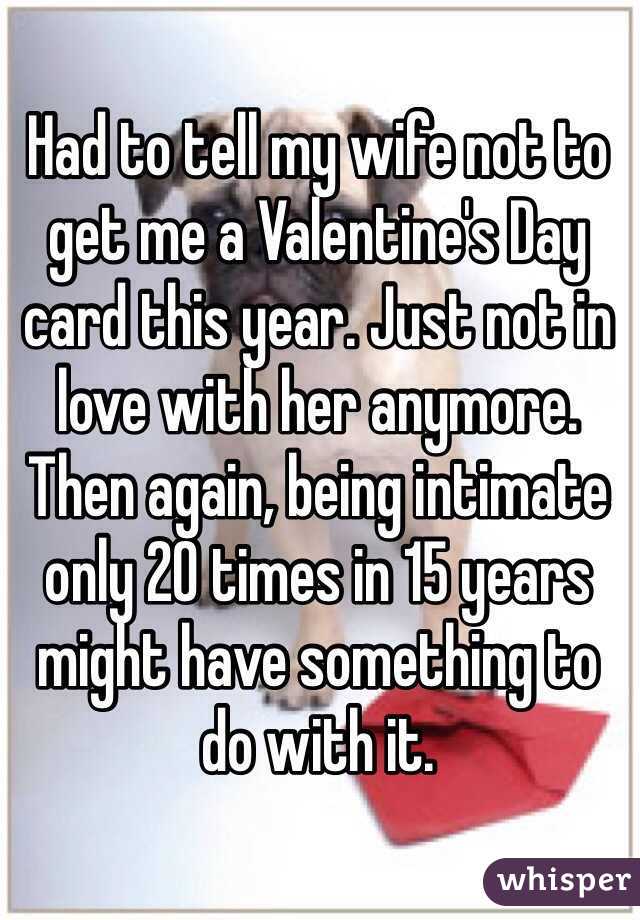 Had to tell my wife not to get me a Valentine's Day card this year. Just not in love with her anymore. Then again, being intimate only 20 times in 15 years might have something to do with it.