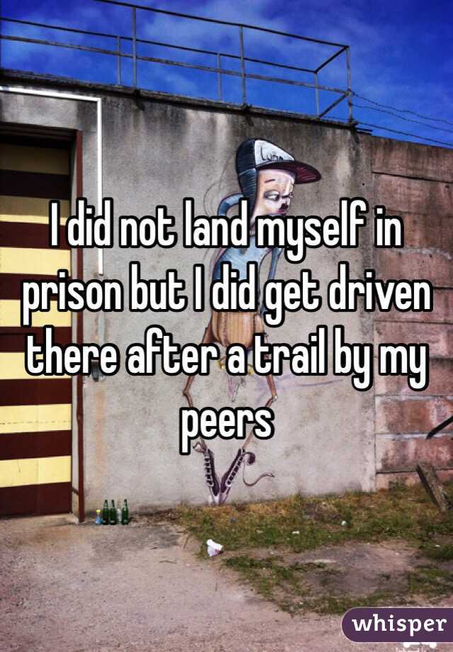 I did not land myself in prison but I did get driven there after a trail by my peers