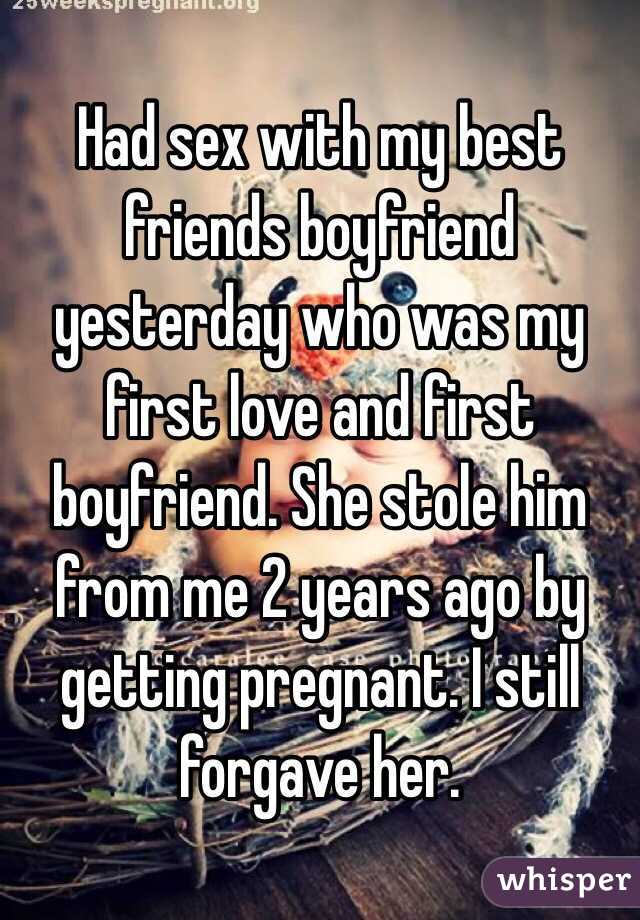 Had sex with my best friends boyfriend yesterday who was my first love and first boyfriend. She stole him from me 2 years ago by getting pregnant. I still forgave her. 