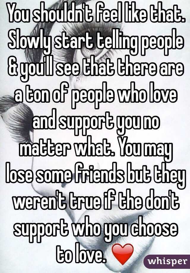 You shouldn't feel like that. Slowly start telling people & you'll see that there are a ton of people who love and support you no matter what. You may lose some friends but they weren't true if the don't support who you choose to love. ❤️
