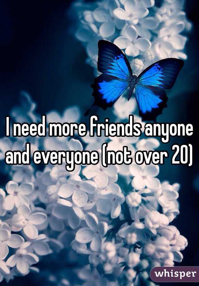 I need more friends anyone and everyone (not over 20) 